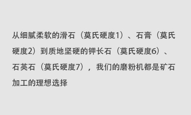 從細(xì)膩柔軟的滑石（莫氏硬度1）、石膏（莫氏硬度2）到質(zhì)地堅(jiān)硬的鉀長(zhǎng)石（莫氏硬度6）、石英石（莫氏硬度7），我們的磨粉機(jī)都是礦石加工的理想選擇。